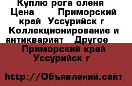 Куплю рога оленя › Цена ­ 1 - Приморский край, Уссурийск г. Коллекционирование и антиквариат » Другое   . Приморский край,Уссурийск г.